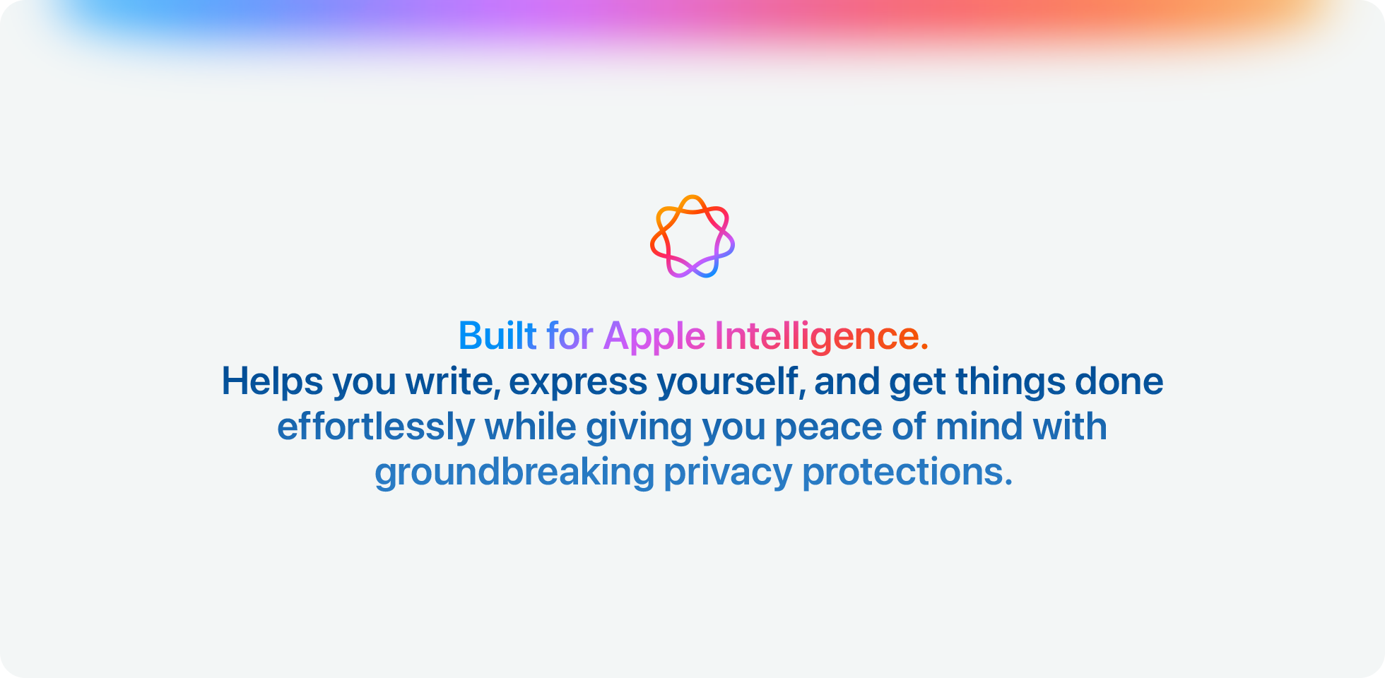 Built for Apple Intelligence. Helps you write, express yourself, and get things done effortlessly while giving you peace of mind with groundbreaking privacy protections.